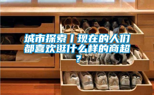 城市探索丨现在的人们都喜欢逛什么样的商超？