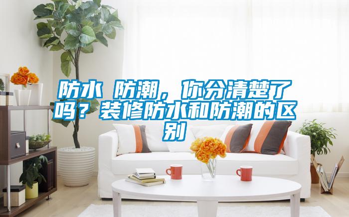 防水≠防潮，你分清楚了吗？装修防水和防潮的区别