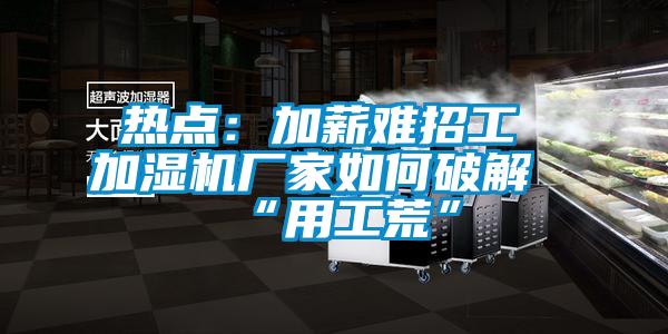 热点：加薪难招工 加湿机厂家如何破解“用工荒”
