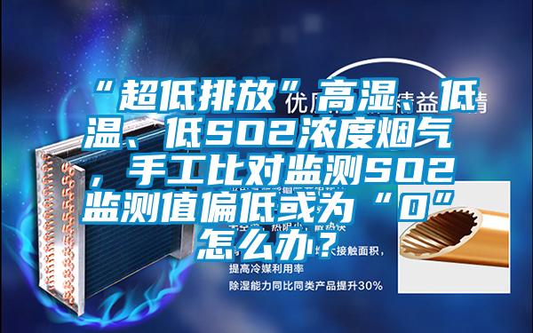 “超低排放”高湿、低温、低SO2浓度烟气，手工比对监测SO2监测值偏低或为“0”怎么办？