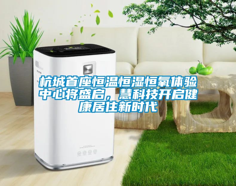 杭城首座恒温恒湿恒氧体验中心将盛启，慧科技开启健康居住新时代