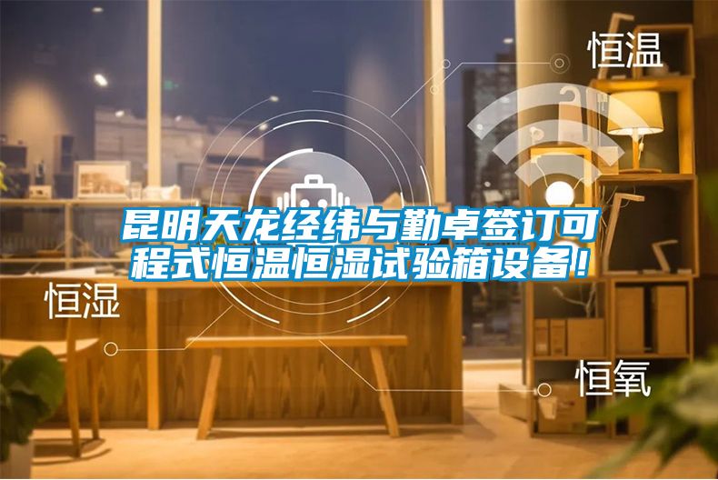 昆明天龙经纬与勤卓签订可程式恒温恒湿试验箱设备！