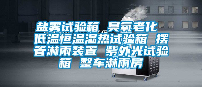 盐雾试验箱 臭氧老化 低温恒温湿热试验箱 摆管淋雨装置 紫外光试验箱 整车淋雨房