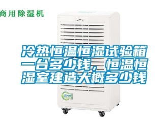 知识百科冷热恒温恒湿试验箱一台多少钱，恒温恒湿室建造大概多少钱