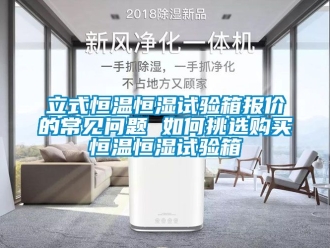 知识百科立式恒温恒湿试验箱报价的常见问题 如何挑选购买恒温恒湿试验箱